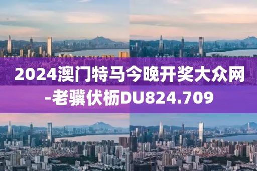 2024澳門特馬今晚開獎大眾網-老驥伏櫪DU824.709