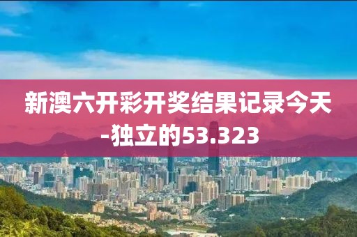 新澳六開彩開獎結果記錄今天-獨立的53.323