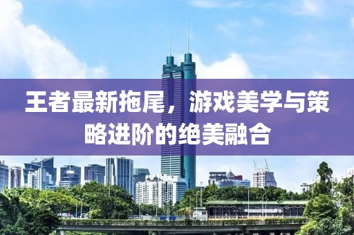 王者最新拖尾，游戲美學與策略進階的絕美融合