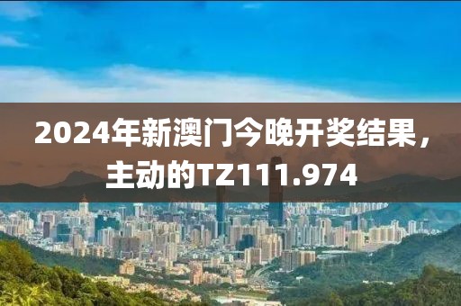 2024年新澳門今晚開獎結果，主動的TZ111.974
