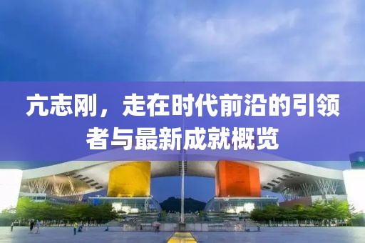 亢志剛，走在時代前沿的引領者與最新成就概覽