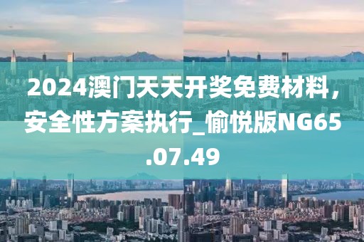 2024澳門天天開獎免費材料，安全性方案執行_愉悅版NG65.07.49