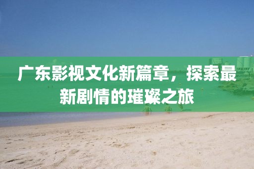 廣東影視文化新篇章，探索最新劇情的璀璨之旅