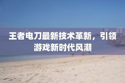 王者電刀最新技術革新，引領游戲新時代風潮
