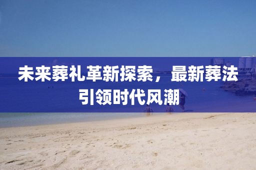 未來葬禮革新探索，最新葬法引領(lǐng)時(shí)代風(fēng)潮