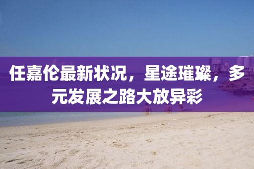 任嘉倫最新狀況，星途璀璨，多元發展之路大放異彩