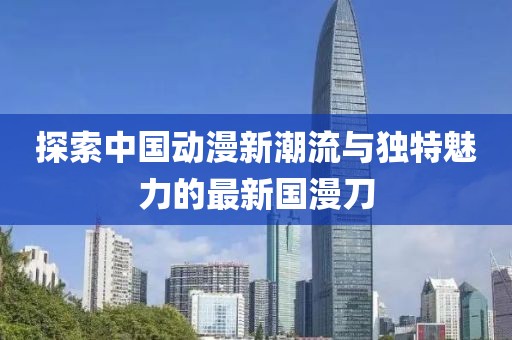 探索中國動漫新潮流與獨特魅力的最新國漫刀