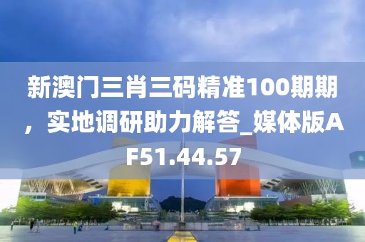 新澳門三肖三碼精準100期期，實地調研助力解答_媒體版AF51.44.57