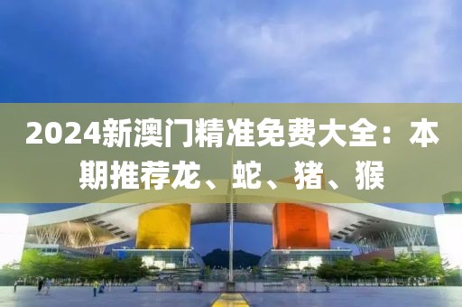 2024新澳門精準(zhǔn)免費大全：本期推薦龍、蛇、豬、猴