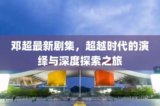 鄧超最新劇集，超越時代的演繹與深度探索之旅