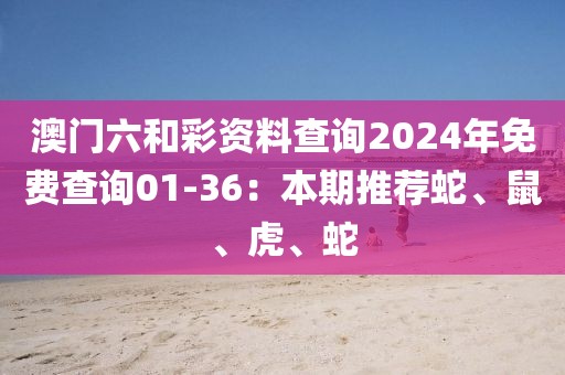 澳門六和彩資料查詢2024年免費查詢01-36：本期推薦蛇、鼠、虎、蛇