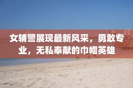 女輔警展現最新風采，勇敢專業，無私奉獻的巾幗英雄