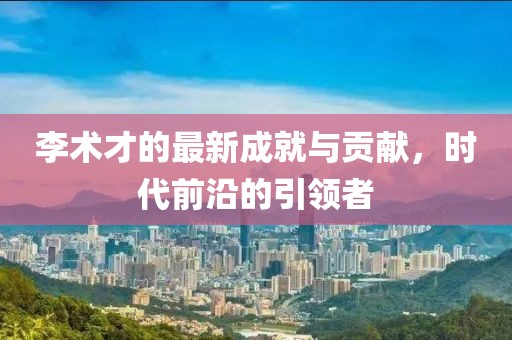 李術才的最新成就與貢獻，時代前沿的引領者