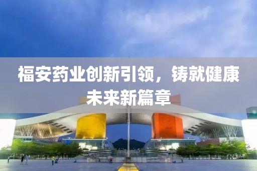 福安藥業創新引領，鑄就健康未來新篇章