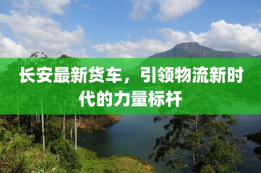 長安最新貨車，引領物流新時代的力量標桿