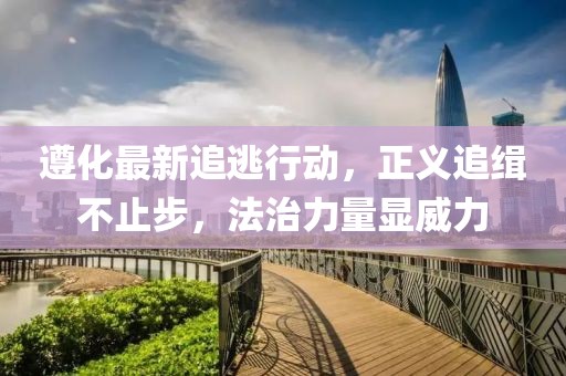 遵化最新追逃行動，正義追緝不止步，法治力量顯威力