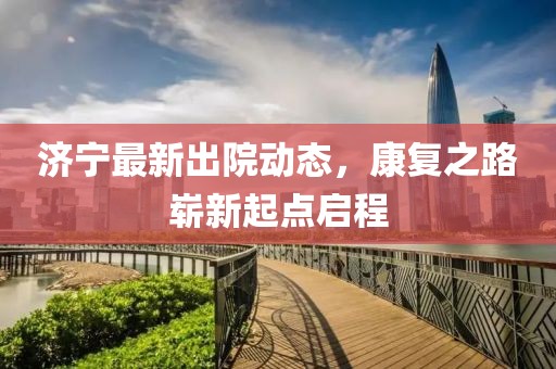 濟寧最新出院動態，康復之路嶄新起點啟程