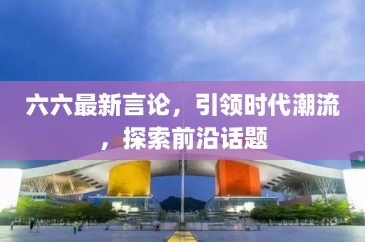 六六最新言論，引領(lǐng)時(shí)代潮流，探索前沿話題