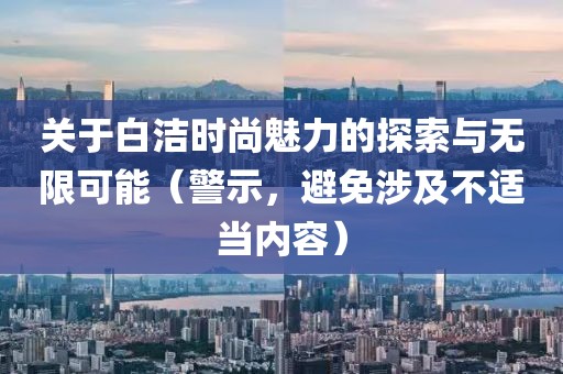 關(guān)于白潔時(shí)尚魅力的探索與無限可能（警示，避免涉及不適當(dāng)內(nèi)容）