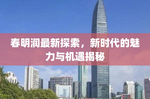 春明潤(rùn)最新探索，新時(shí)代的魅力與機(jī)遇揭秘