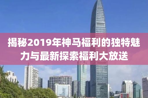 揭秘2019年神馬福利的獨特魅力與最新探索福利大放送