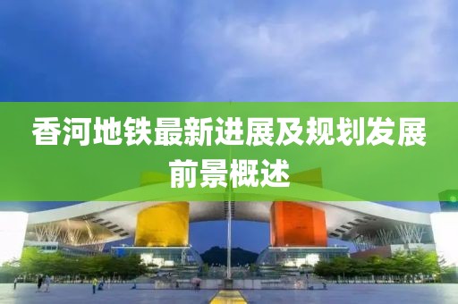 香河地鐵最新進(jìn)展及規(guī)劃發(fā)展前景概述