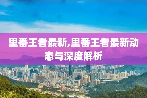 里番王者最新,里番王者最新動態(tài)與深度解析