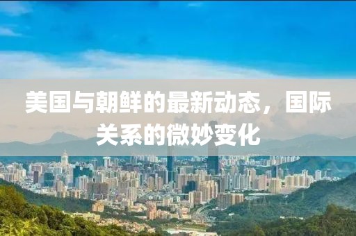 美國與朝鮮的最新動態，國際關系的微妙變化