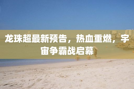 龍珠超最新預(yù)告，熱血重燃，宇宙爭霸戰(zhàn)啟幕