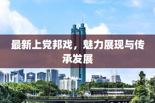 最新上黨邦戲，魅力展現與傳承發展