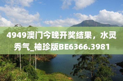 4949澳門今晚開獎結(jié)果，水靈秀氣_袖珍版BE6366.3981