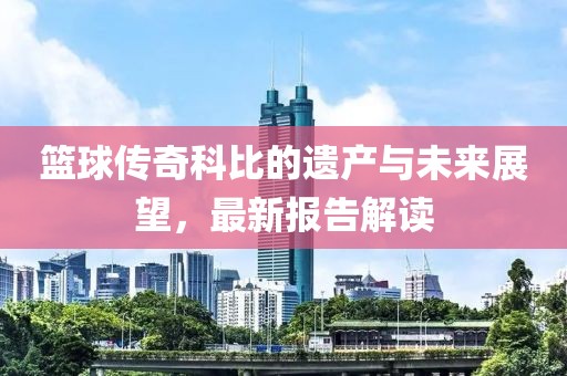 籃球傳奇科比的遺產與未來展望，最新報告解讀
