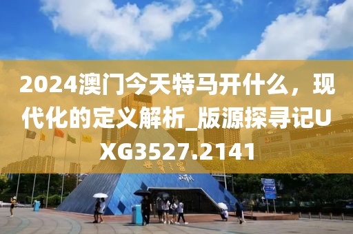2024澳門今天特馬開什么，現代化的定義解析_版源探尋記UXG3527.2141