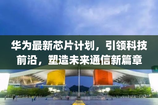 華為最新芯片計(jì)劃，引領(lǐng)科技前沿，塑造未來通信新篇章