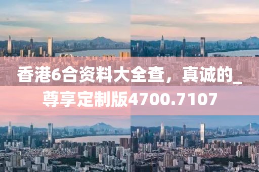 香港6合資料大全查，真誠的_尊享定制版4700.7107