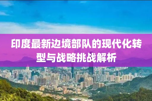 印度最新邊境部隊的現代化轉型與戰略挑戰解析