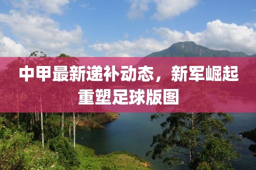 中甲最新遞補動態，新軍崛起重塑足球版圖