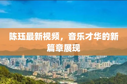 陳玨最新視頻，音樂才華的新篇章展現