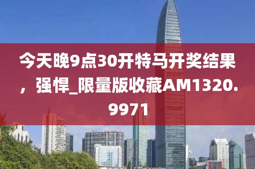 今天晚9點30開特馬開獎結果，強悍_限量版收藏AM1320.9971