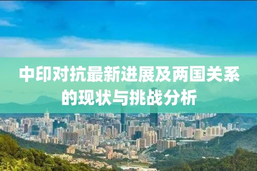 中印對抗最新進(jìn)展及兩國關(guān)系的現(xiàn)狀與挑戰(zhàn)分析