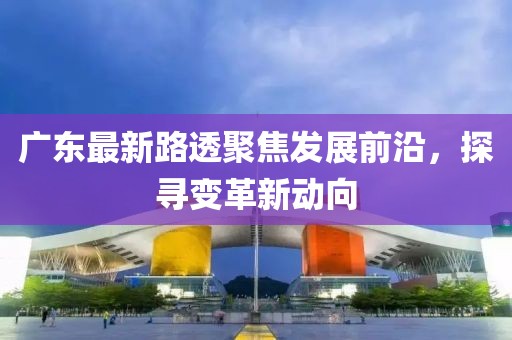 廣東最新路透聚焦發展前沿，探尋變革新動向