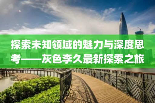 探索未知領域的魅力與深度思考——灰色李久最新探索之旅