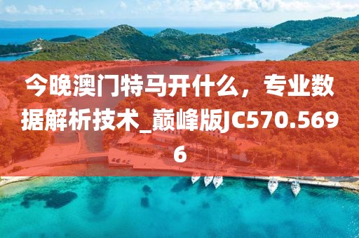 今晚澳門特馬開什么，專業數據解析技術_巔峰版JC570.5696
