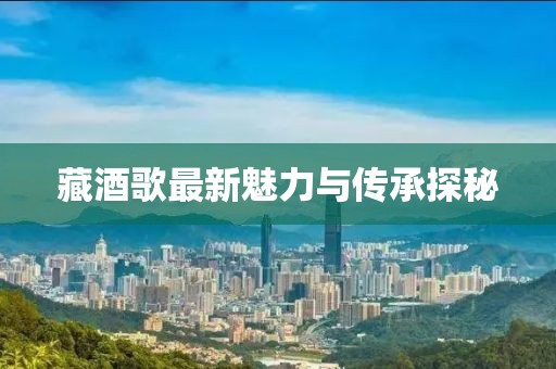 藏酒歌最新魅力與傳承探秘