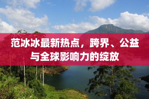 范冰冰最新熱點，跨界、公益與全球影響力的綻放