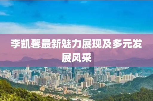 李凱馨最新魅力展現(xiàn)及多元發(fā)展風采