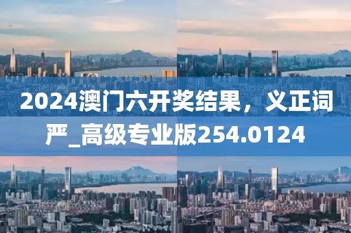 2024澳門六開獎結果，義正詞嚴_高級專業版254.0124