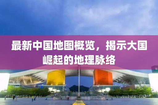 最新中國地圖概覽，揭示大國崛起的地理脈絡(luò)
