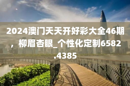 2024澳門天天開好彩大全46期，柳眉杏眼_個性化定制6582.4385