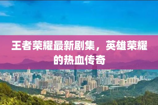 王者榮耀最新劇集，英雄榮耀的熱血傳奇
